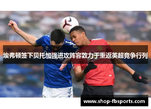 埃弗顿签下贝托加强进攻阵容致力于重返英超竞争行列