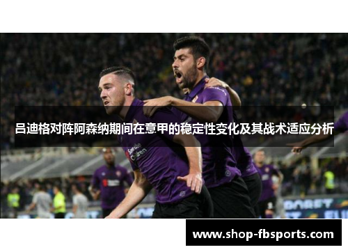 吕迪格对阵阿森纳期间在意甲的稳定性变化及其战术适应分析 吕迪格对阵阿森纳期间在意甲的稳定性变化及其战术适应分析