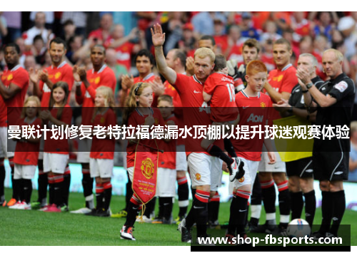 曼联计划修复老特拉福德漏水顶棚以提升球迷观赛体验 曼联计划修复老特拉福德漏水顶棚以提升球迷观赛体验